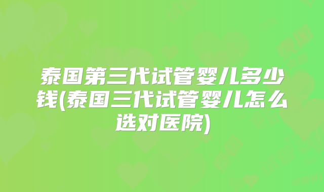 泰国第三代试管婴儿多少钱(泰国三代试管婴儿怎么选对医院)