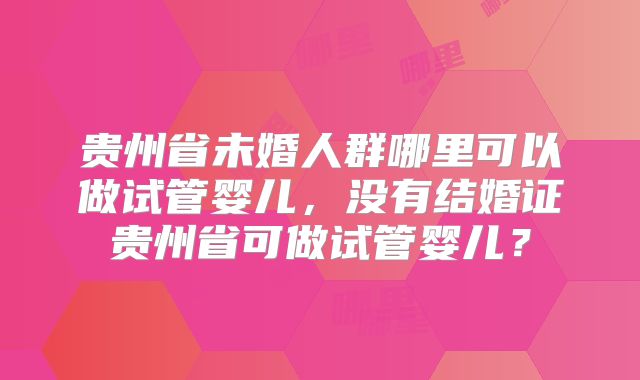 贵州省未婚人群哪里可以做试管婴儿,没有结婚证贵州省可做试管婴儿?