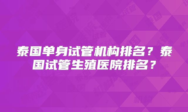 泰国单身试管机构排名?泰国试管生殖医院排名?
