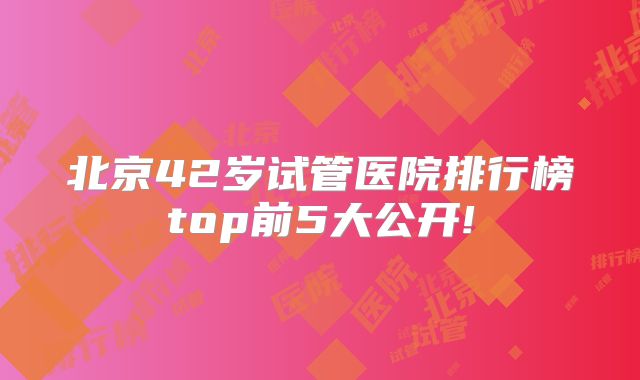 北京42岁试管医院排行榜top前5大公开!