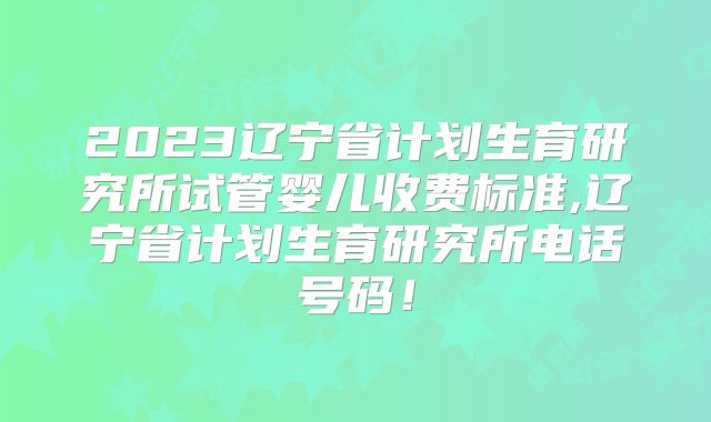2023辽宁省计划生育研究所试管婴儿收费标准,辽宁省计划生育研究所电话号码！