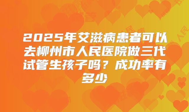 2025年艾滋病患者可以去柳州市人民医院做三代试管生孩子吗?成功率有多少