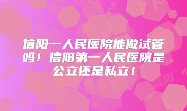 信阳一人民医院能做试管吗！信阳第一人民医院是公立还是私立！