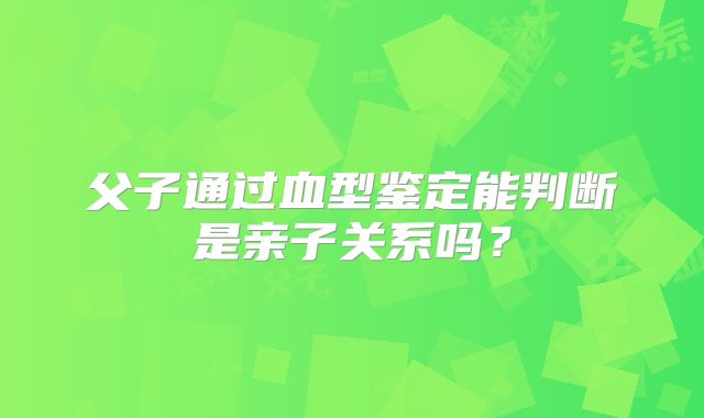 父子通过血型鉴定能判断是亲子关系吗?