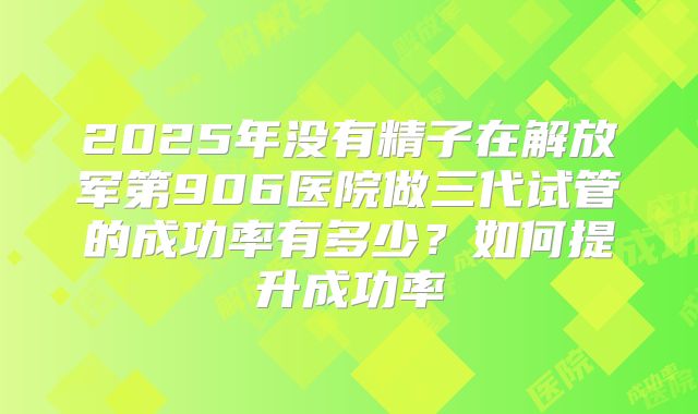 2025年没有精子在解放军第906医院做三代试管的成功率有多少？如何提升成功率
