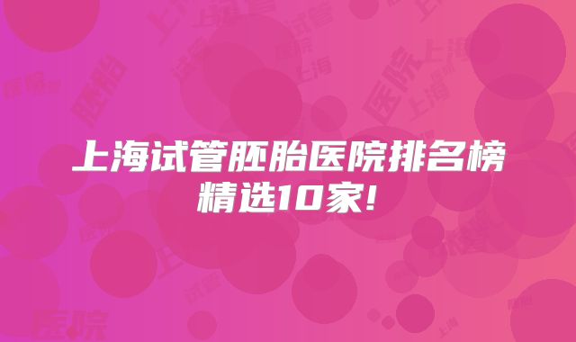 上海试管胚胎医院排名榜精选10家!