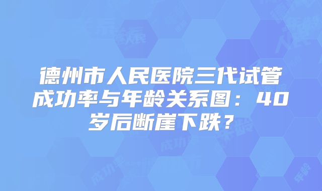 德州市人民医院三代试管成功率与年龄关系图：40岁后断崖下跌？