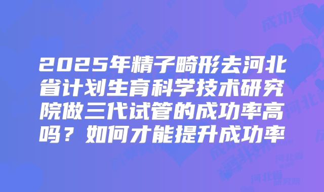 2025年精子畸形去河北省计划生育科学技术研究院做三代试管的成功率高吗？如何才能提升成功率