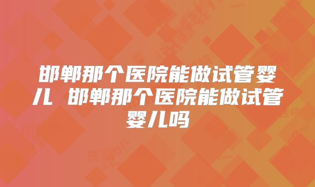 邯郸那个医院能做试管婴儿 邯郸那个医院能做试管婴儿吗