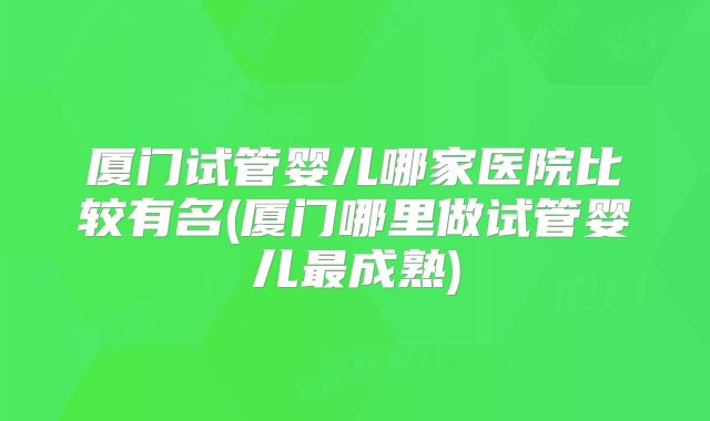 厦门试管婴儿哪家医院比较有名(厦门哪里做试管婴儿最成熟)