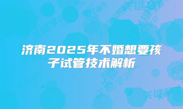 济南2025年不婚想要孩子试管技术解析