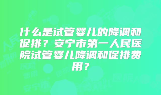 什么是试管婴儿的降调和促排？安宁市第一人民医院试管婴儿降调和促排费用？
