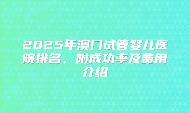 2025年澳门试管婴儿医院排名,附成功率及费用介绍