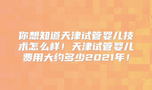 你想知道天津试管婴儿技术怎么样！天津试管婴儿费用大约多少2021年！
