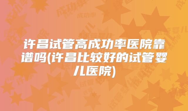 许昌试管高成功率医院靠谱吗(许昌比较好的试管婴儿医院)