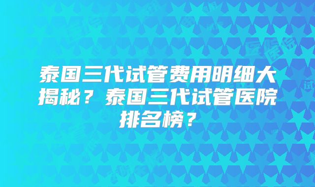 泰国三代试管费用明细大揭秘？泰国三代试管医院排名榜？