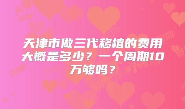 天津市做三代移植的费用大概是多少？一个周期10万够吗？
