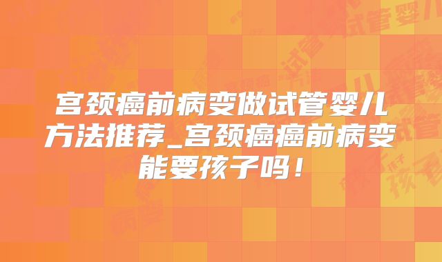 宫颈癌前病变做试管婴儿方法推荐_宫颈癌癌前病变能要孩子吗!
