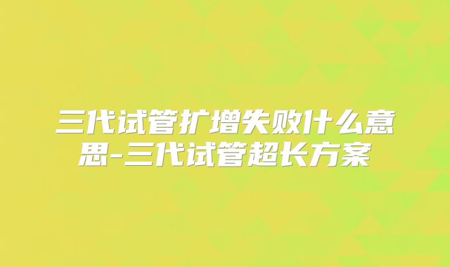 三代试管扩增失败什么意思-三代试管超长方案