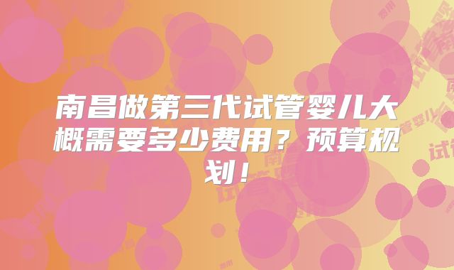 南昌做第三代试管婴儿大概需要多少费用？预算规划！