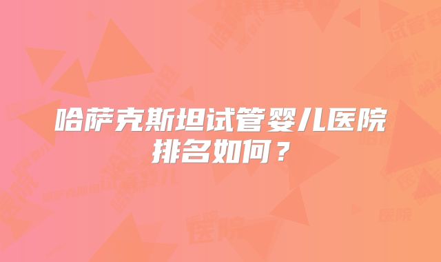 哈萨克斯坦试管婴儿医院排名如何？