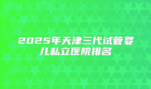 2025年天津三代试管婴儿私立医院排名
