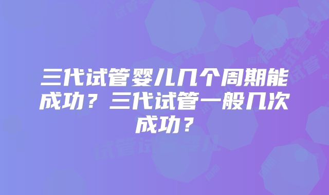 三代试管婴儿几个周期能成功？三代试管一般几次成功？