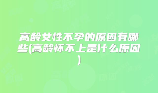 高龄女性不孕的原因有哪些(高龄怀不上是什么原因)