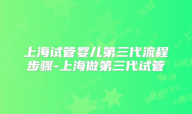 上海试管婴儿第三代流程步骤-上海做第三代试管