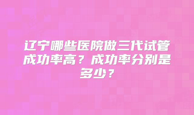 辽宁哪些医院做三代试管成功率高?成功率分别是多少?