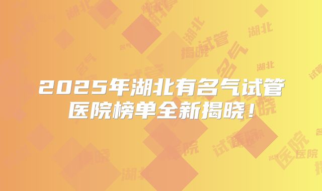 2025年湖北有名气试管医院榜单全新揭晓！