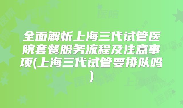 全面解析上海三代试管医院套餐服务流程及注意事项(上海三代试管要排队吗)