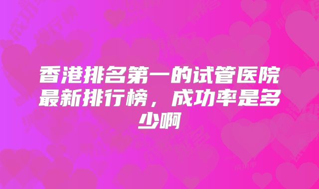 香港排名第一的试管医院最新排行榜，成功率是多少啊