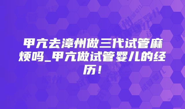 甲亢去漳州做三代试管麻烦吗_甲亢做试管婴儿的经历!