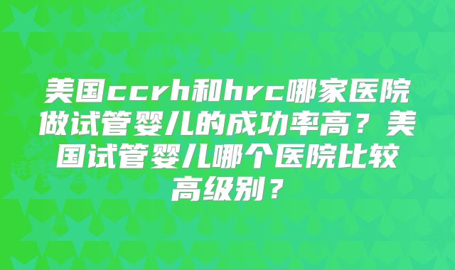 美国ccrh和hrc哪家医院做试管婴儿的成功率高？美国试管婴儿哪个医院比较高级别？