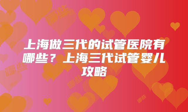 上海做三代的试管医院有哪些？上海三代试管婴儿攻略