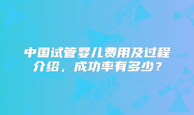 中国试管婴儿费用及过程介绍，成功率有多少？