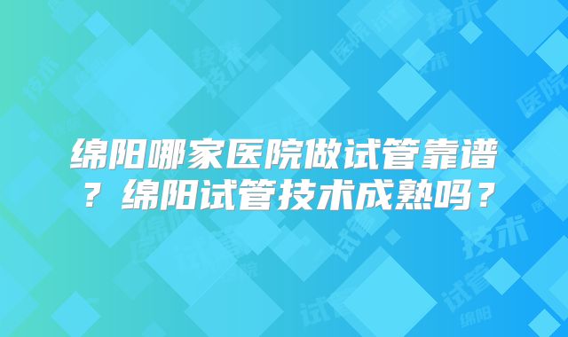 绵阳哪家医院做试管靠谱？绵阳试管技术成熟吗？