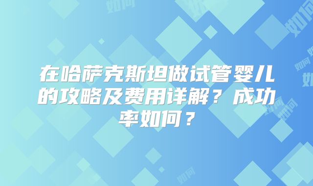 在哈萨克斯坦做试管婴儿的攻略及费用详解？成功率如何？