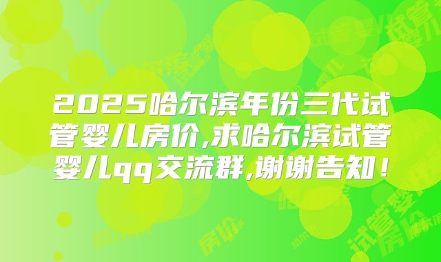 2025哈尔滨年份三代试管婴儿房价,求哈尔滨试管婴儿qq交流群,谢谢告知!