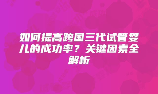 如何提高跨国三代试管婴儿的成功率？关键因素全解析