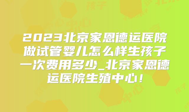 2023北京家恩德运医院做试管婴儿怎么样生孩子一次费用多少_北京家恩德运医院生殖中心！