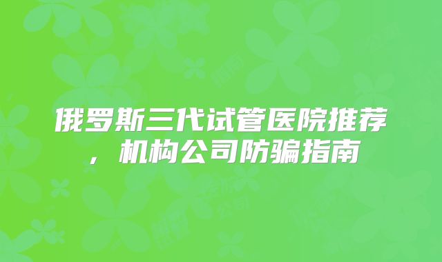 俄罗斯三代试管医院推荐，机构公司防骗指南