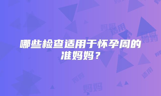 哪些检查适用于怀孕周的准妈妈？
