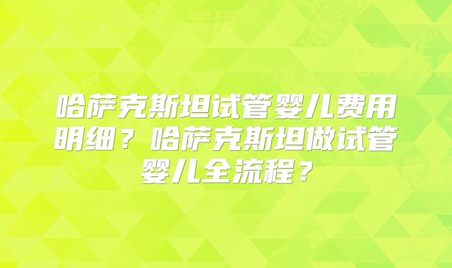 哈萨克斯坦试管婴儿费用明细？哈萨克斯坦做试管婴儿全流程？
