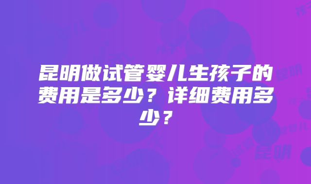 昆明做试管婴儿生孩子的费用是多少？详细费用多少？