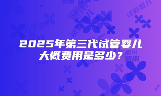 2025年第三代试管婴儿大概费用是多少?