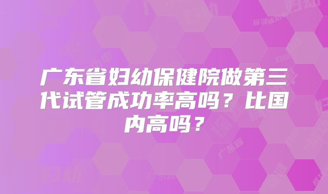 广东省妇幼保健院做第三代试管成功率高吗？比国内高吗？