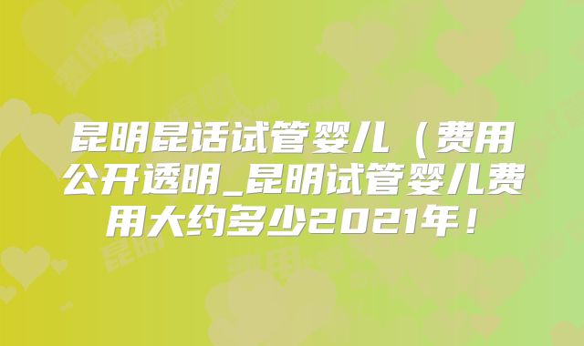 昆明昆话试管婴儿（费用公开透明_昆明试管婴儿费用大约多少2021年！
