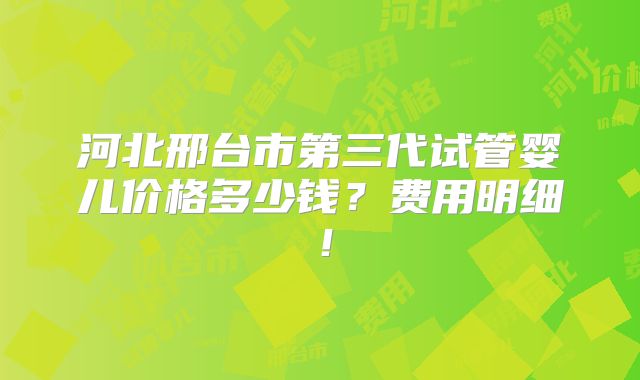 河北邢台市第三代试管婴儿价格多少钱?费用明细!